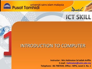 INTRODUCTION TO COMPUTER
INTRODUCTION TO COMPUTER
Instructor : Mrs Halimaton Sa’adiah Ariffin
E-mail : halimaton@usim.edu.my
Telephone : 06-7987039, Office : MPG, Level 2. No. 1

 