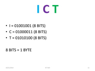 I C T 
•I = 01001001 (8 BITS) 
•C = 01000011 (8 BITS) 
•T = 01010100 (8 BITS) 
8 BITS = 1 BYTE 
10/21/2014 
ICT Skill 
12  