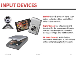 10/21/2014 
ICT Skill 
19 
Scanner converts printed material (such as text and pictures) into a digital form the computer can use. 
Digital Camera you take pictures and then transfer the photographed images to the computer or printer instead of storing the images on a traditional film. 
PC Video Camera is a digital video camera that allows users to create movie or take still photographs electronically.  