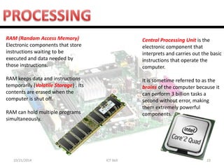 10/21/2014 
ICT Skill 
23 
Central Processing Unit is the electronic component that interprets and carries out the basic instructions that operate the computer. It is sometime referred to as the brains of the computer because it can perform 3 billion tasks a second without error, making them extremely powerful components. 
RAM (Random Access Memory) Electronic components that store instructions waiting to be executed and data needed by those instructions. RAM keeps data and instructions temporarily (Volatile Storage) . Its contents are erased when the computer is shut off. RAM can hold multiple programs simultaneously.  