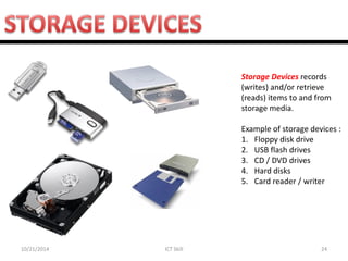 10/21/2014 
ICT Skill 
24 
Storage Devices records (writes) and/or retrieve (reads) items to and from storage media. Example of storage devices : 
1.Floppy disk drive 
2.USB flash drives 
3.CD / DVD drives 
4.Hard disks 
5.Card reader / writer  