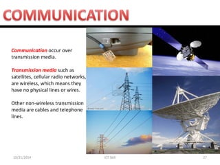 10/21/2014 
ICT Skill 
27 
Communication occur over transmission media. 
Transmission media such as satellites, cellular radio networks, are wireless, which means they have no physical lines or wires. 
Other non-wireless transmission media are cables and telephone lines.  