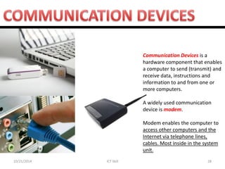 10/21/2014 
ICT Skill 
28 
Communication Devices is a hardware component that enables a computer to send (transmit) and receive data, instructions and information to and from one or more computers. 
A widely used communication device is modem. 
Modem enables the computer to access other computers and the Internet via telephone lines, cables. Most inside in the system unit.  