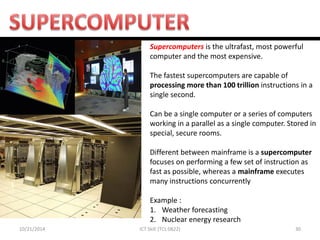10/21/2014 
30 
ICT Skill (TCL 0822) 
Supercomputers is the ultrafast, most powerful computer and the most expensive. The fastest supercomputers are capable of processing more than 100 trillion instructions in a single second. Can be a single computer or a series of computers working in a parallel as a single computer. Stored in special, secure rooms. Different between mainframe is a supercomputer focuses on performing a few set of instruction as fast as possible, whereas a mainframe executes many instructions concurrently Example : 
1.Weather forecasting 
2.Nuclear energy research  