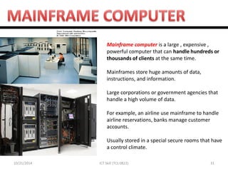 10/21/2014 
31 
ICT Skill (TCL 0822) 
Mainframe computer is a large , expensive , powerful computer that can handle hundreds or thousands of clients at the same time. 
Mainframes store huge amounts of data, instructions, and information. 
Large corporations or government agencies that handle a high volume of data. 
For example, an airline use mainframe to handle airline reservations, banks manage customer accounts. 
Usually stored in a special secure rooms that have a control climate. 
 