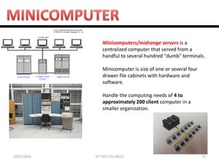 10/21/2014 
32 
ICT Skill (TCL 0822) 
Minicomputers/midrange servers is a centralized computer that served from a handful to several hundred "dumb" terminals. 
Minicomputer is size of one or several four drawer file cabinets with hardware and software. 
Handle the computing needs of 4 to approximately 200 client computer in a smaller organization. 
 