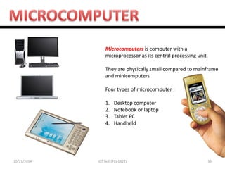10/21/2014 
33 
ICT Skill (TCL 0822) 
Microcomputers is computer with a microprocessor as its central processing unit. They are physically small compared to mainframe and minicomputers Four types of microcomputer : 
1.Desktop computer 
2.Notebook or laptop 
3.Tablet PC 
4.Handheld  