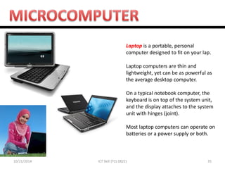 10/21/2014 
35 
ICT Skill (TCL 0822) 
Laptop is a portable, personal computer designed to fit on your lap. Laptop computers are thin and lightweight, yet can be as powerful as the average desktop computer. On a typical notebook computer, the keyboard is on top of the system unit, and the display attaches to the system unit with hinges (joint). Most laptop computers can operate on batteries or a power supply or both.  