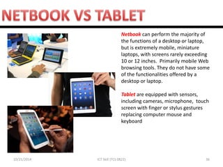 10/21/2014 
36 
ICT Skill (TCL 0822) 
Netbook can perform the majority of the functions of a desktop or laptop, but is extremely mobile, miniature laptops, with screens rarely exceeding 10 or 12 inches. Primarily mobile Web browsing tools. They do not have some of the functionalities offered by a desktop or laptop. Tablet are equipped with sensors, including cameras, microphone, touch screen with finger or stylus gestures replacing computer mouse and keyboard  