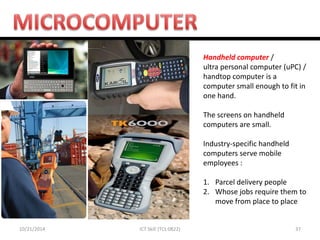 10/21/2014 
37 
ICT Skill (TCL 0822) 
Handheld computer / ultra personal computer (uPC) / handtop computer is a computer small enough to fit in one hand. The screens on handheld computers are small. Industry-specific handheld computers serve mobile employees : 
1.Parcel delivery people 
2.Whose jobs require them to move from place to place 
