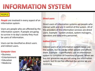 PEOPLE 
People are involved in every aspect of an information system. Users are people who are affected by the information system. If people are going to survive in to day's society they must be users of information. Users can be classified as direct users and indirect users. Computer Uses 
• Business 
• Entertainment 
• Education 
• Medicine 
Direct users 
Direct users of information systems are people who interact with and are in control of the system. All of the providers of the information services are direct users. Example : system analyst, system managers, operators and data entry personnel. 
Indirect Users 
Indirect users of an information system never use the system, but its use by other people and affects them. Example : supermarkets use an information system to complete an inventory of goods. When we buy our groceries we are not using the information system, but its use has affected the service we are receiving.  