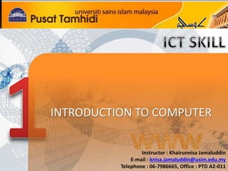 INTRODUCTION TO COMPUTER 
Instructor : Khairunnisa Jamaluddin 
E-mail : knisa.jamaluddin@usim.edu.my 
Telephone : 06-7986665, Office : PTD A2-011 
 