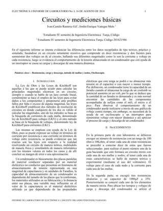 ELECTRÓNICA I INFORME DE LABORATORIO No. I, 16 DE AGOSTO DE 2018 1
Circuitos y mediciones básicas
Ivan Camilo Ramírez Gil1
, Jordin Enrique Vanegas Melo 2
1
Estudiante IV semestre de Ingeniería Electrónica Tunja, Código
2
Estudiante IV semestre de Ingeniería Electrónica Tunja, Código 201621946
En el siguiente informe se intenta evidenciar las diferencias entre los datos recopilados de tipo teórico, práctico y
simulado, basándose en un circuito netamente resistivo que comprende en doce resistencias y dos fuentes para
suministrar dos voltajes en dc al circuito, hallando sus diferentes magnitudes como lo son la corriente y voltaje en
cada resistencia, luego se evidencia el comportamiento de la tensión almacenada en un condensador que con ayuda de
un interruptor se causa su cargue y descargue de una manera dinámica.
Palabras clave— Resistencias, carga y descarga, método de mallas y nodos, Osciloscopio.
I. INTRODUCCION
La Ley de Ohm y las Leyes de Kirchhoff son
aquellas a las que se puede acudir para calcular las
principales magnitudes eléctricas en un circuito,
siempre y cuando se hable de un lazo cerrado lineal,
comúnmente se hace el empleo de las leyes para evitar
daños a los componentes y anteponerse ante posibles
fallos por falta o exceso de alguna magnitud, las leyes
de Kirchhoff establecen dos métodos de resolución de
circuitos en donde cualquiera de los dos es válido al
calcular las magnitudes, uno de los métodos se basa en
la búsqueda de corrientes de cada malla, denominado
ley de Kirchhoff para voltajes (LKV) y el otro método
se basa en la búsqueda de voltajes, denominado ley de
Kirchhoff para corrientes (LKC).
Las mismas se emplean con ayuda de la Ley de
Ohm, pues se puede expresar un voltaje en términos de
corriente por resistencia o una corriente en términos de
voltaje entre resistencia, se puede evidenciar que tan
exactas son las leyes con respecto a la realidad
resolviendo un circuito de manera teórica, midiéndolo
de manera física y simulándolo de manera informática
con los mismos valores en todos los casos y de allí
concluir un margen de error o una aproximación.
Un condensador es básicamente dos placas paralelas
de material conductor separadas por un material
dieléctrico no conductor que presentan un fenómeno de
almacenamiento de tensión representada en una
magnitud de capacitancia y en unidades de Faradios, la
capacidad de almacenamiento de un condensador es
dependiente del tamaño de las placas que lo conforman,
los materiales utilizados en su fabricación y la distancia
entre sus placas, una variable muy influyente en el
valor de la capacitancia es el material dieléctrico
utilizado ya que dependiendo de las propiedades
eléctricas que este tenga se podrá o no almacenar más
tensión en el capacitor o con mayor o menor tiempo.
Por definición, un condensador tiene la capacidad de un
faradio cuando al almacenar la carga de un coulomb su
potencial aumenta en un volt, por lo que se deduce que
la cantidad de un faradio es demasiada y es más normal
encontrar las cantidades de las componentes
acompañadas de sufijos como el mili, el micro o el
pico. Para observar el comportamiento de un
condensador puede realizarse a través de una gráfica de
voltaje contra tiempo, sin embargo, se necesitará de la
ayuda de un osciloscopio y un interruptor para
suministrar voltaje con mayor dinámica y así apreciar
el proceso de carga y descarga de un condensador.
II. PROCEDIMIENTO
En la primera parte de este laboratorio se debieron
escoger un número de resistencias con un rango de 100
ohm a 10Kohm, al tener cada una de estas resistencias
se procedió a conectar doce de estas que fueron
seleccionadas para realizar el punto número uno de la
guía haciendo que este formara un circuito mixto con
cada una de sus mallas y nodos; al tener cada una de
estas características se halló de manera teórica y
experimental (mediante el uso del voltímetro). El
voltaje para el caso de cada nodo y la corriente para
cada una de las mallas.
En la segunda parte, se escogió tres resistencias
aleatorias y un capacitor de 1000µF a 35V.
Posteriormente se conectó cada uno de los elementos
de manera mixta. Para ubicar los tiempos y voltajes de
carga y descarga del condensador se utilizó el
INFORME DE LABORATORIO DE ELECTRÓNICA I, DOCENTE ORLANDO FERNÁNDEZ NARANJO
 