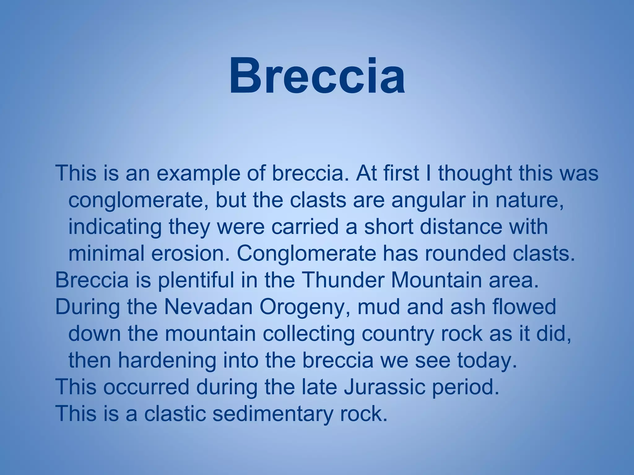 Breccia
This is an example of breccia. At first I thought this was
conglomerate, but the clasts are angular in nature,
indicating they were carried a short distance with
minimal erosion. Conglomerate has rounded clasts.
Breccia is plentiful in the Thunder Mountain area.
During the Nevadan Orogeny, mud and ash flowed
down the mountain collecting country rock as it did,
then hardening into the breccia we see today.
This occurred during the late Jurassic period.
This is a clastic sedimentary rock.
 
