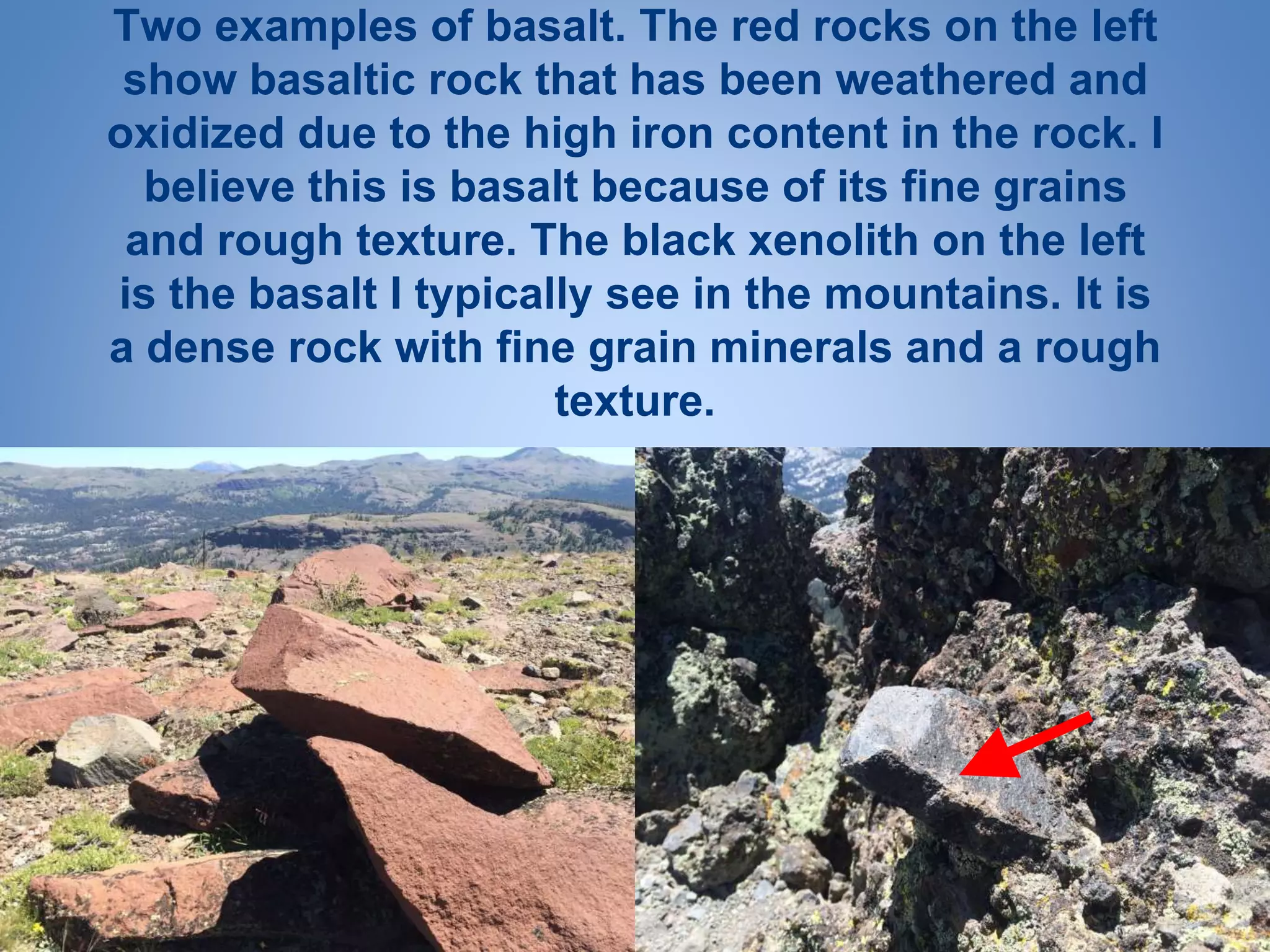Two examples of basalt. The red rocks on the left
show basaltic rock that has been weathered and
oxidized due to the high iron content in the rock. I
believe this is basalt because of its fine grains
and rough texture. The black xenolith on the left
is the basalt I typically see in the mountains. It is
a dense rock with fine grain minerals and a rough
texture.
 