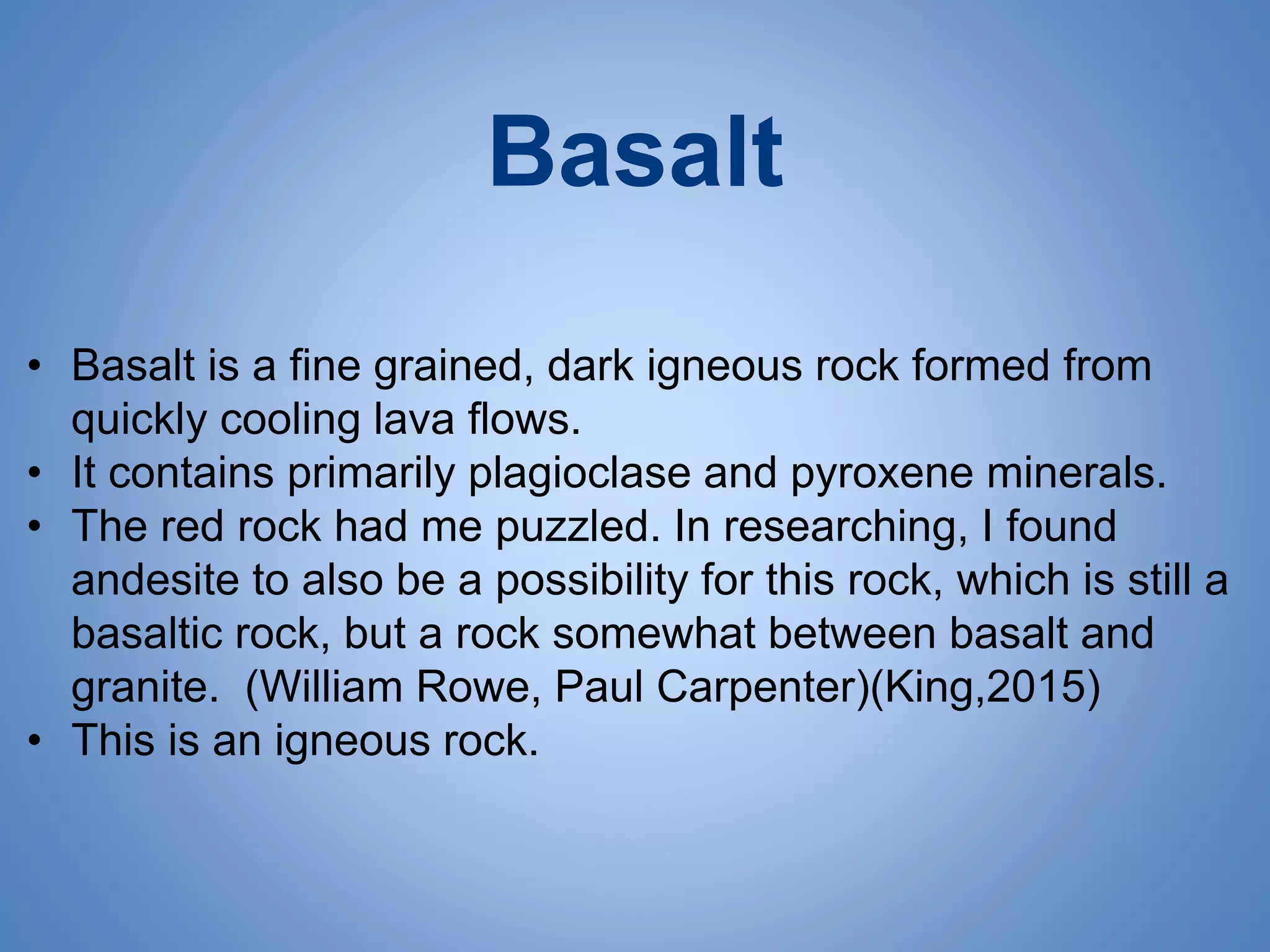 Basalt
• Basalt is a fine grained, dark igneous rock formed from
quickly cooling lava flows.
• It contains primarily plagioclase and pyroxene minerals.
• The red rock had me puzzled. In researching, I found
andesite to also be a possibility for this rock, which is still a
basaltic rock, but a rock somewhat between basalt and
granite. (William Rowe, Paul Carpenter)(King,2015)
• This is an igneous rock.
 