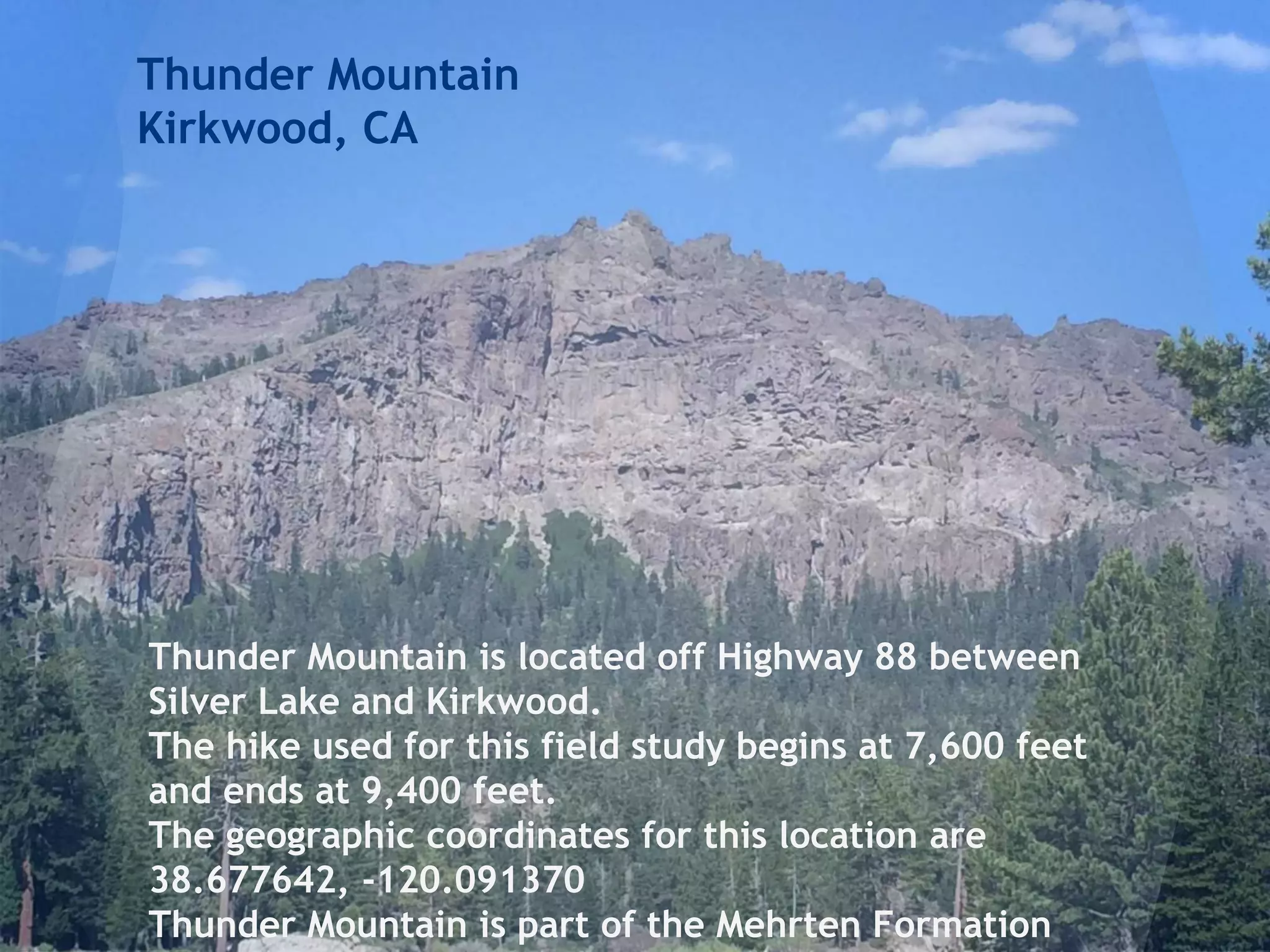 Thunder Mountain
Kirkwood, CA
Thunder Mountain is located off Highway 88 between
Silver Lake and Kirkwood.
The hike used for this field study begins at 7,600 feet
and ends at 9,400 feet.
The geographic coordinates for this location are
38.677642, -120.091370
Thunder Mountain is part of the Mehrten Formation
 