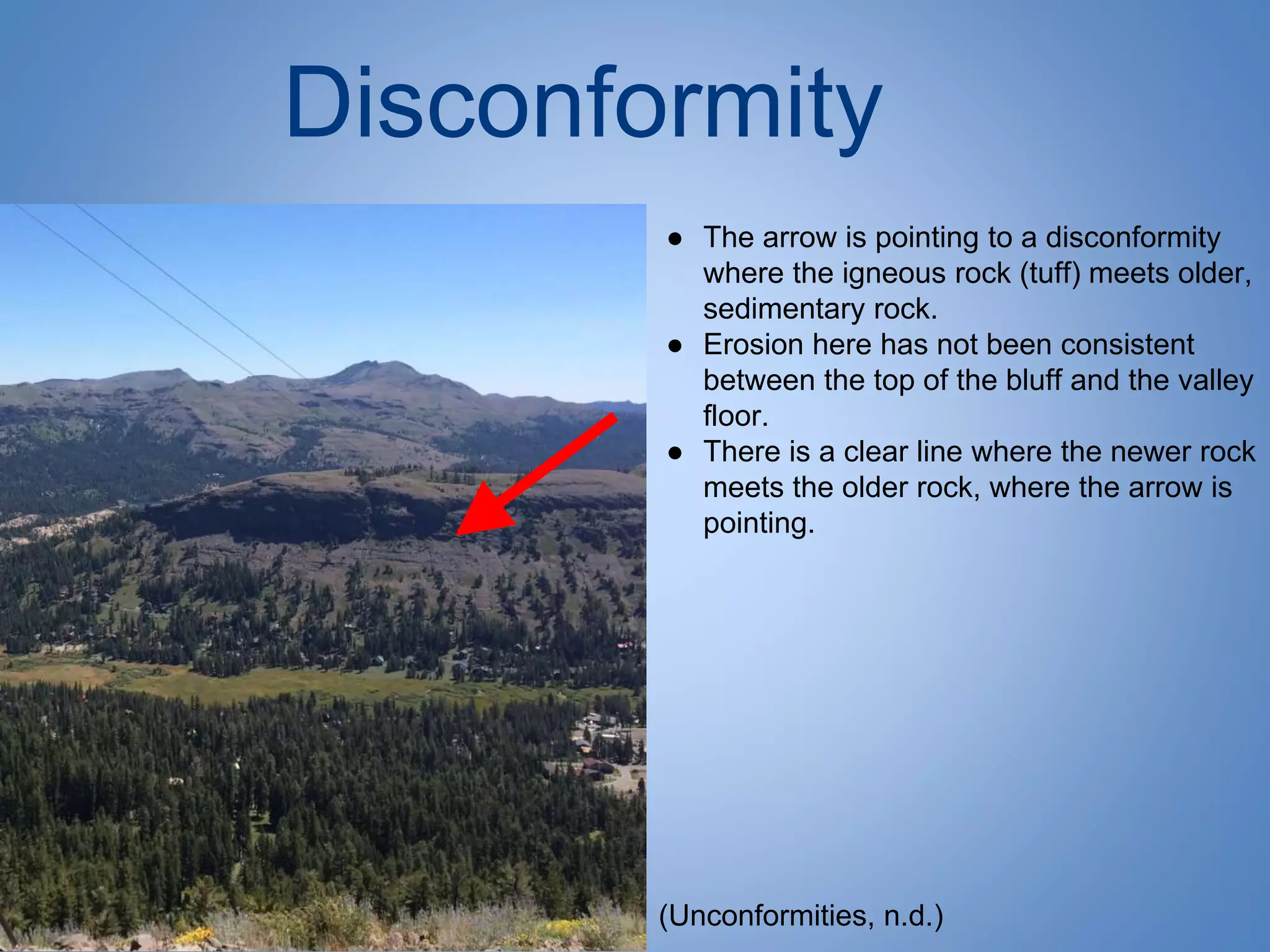 Disconformity
● The arrow is pointing to a disconformity
where the igneous rock (tuff) meets older,
sedimentary rock.
● Erosion here has not been consistent
between the top of the bluff and the valley
floor.
● There is a clear line where the newer rock
meets the older rock, where the arrow is
pointing.
(Unconformities, n.d.)
 