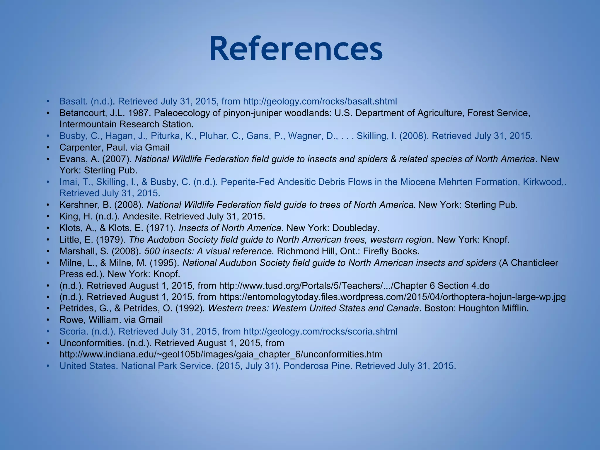 References
• Basalt. (n.d.). Retrieved July 31, 2015, from http://geology.com/rocks/basalt.shtml
• Betancourt, J.L. 1987. Paleoecology of pinyon-juniper woodlands: U.S. Department of Agriculture, Forest Service,
Intermountain Research Station.
• Busby, C., Hagan, J., Piturka, K., Pluhar, C., Gans, P., Wagner, D., . . . Skilling, I. (2008). Retrieved July 31, 2015.
• Carpenter, Paul. via Gmail
• Evans, A. (2007). National Wildlife Federation field guide to insects and spiders & related species of North America. New
York: Sterling Pub.
• Imai, T., Skilling, I., & Busby, C. (n.d.). Peperite-Fed Andesitic Debris Flows in the Miocene Mehrten Formation, Kirkwood,.
Retrieved July 31, 2015.
• Kershner, B. (2008). National Wildlife Federation field guide to trees of North America. New York: Sterling Pub.
• King, H. (n.d.). Andesite. Retrieved July 31, 2015.
• Klots, A., & Klots, E. (1971). Insects of North America. New York: Doubleday.
• Little, E. (1979). The Audobon Society field guide to North American trees, western region. New York: Knopf.
• Marshall, S. (2008). 500 insects: A visual reference. Richmond Hill, Ont.: Firefly Books.
• Milne, L., & Milne, M. (1995). National Audubon Society field guide to North American insects and spiders (A Chanticleer
Press ed.). New York: Knopf.
• (n.d.). Retrieved August 1, 2015, from http://www.tusd.org/Portals/5/Teachers/.../Chapter 6 Section 4.do
• (n.d.). Retrieved August 1, 2015, from https://entomologytoday.files.wordpress.com/2015/04/orthoptera-hojun-large-wp.jpg
• Petrides, G., & Petrides, O. (1992). Western trees: Western United States and Canada. Boston: Houghton Mifflin.
• Rowe, William. via Gmail
• Scoria. (n.d.). Retrieved July 31, 2015, from http://geology.com/rocks/scoria.shtml
• Unconformities. (n.d.). Retrieved August 1, 2015, from
http://www.indiana.edu/~geol105b/images/gaia_chapter_6/unconformities.htm
• United States. National Park Service. (2015, July 31). Ponderosa Pine. Retrieved July 31, 2015.
 