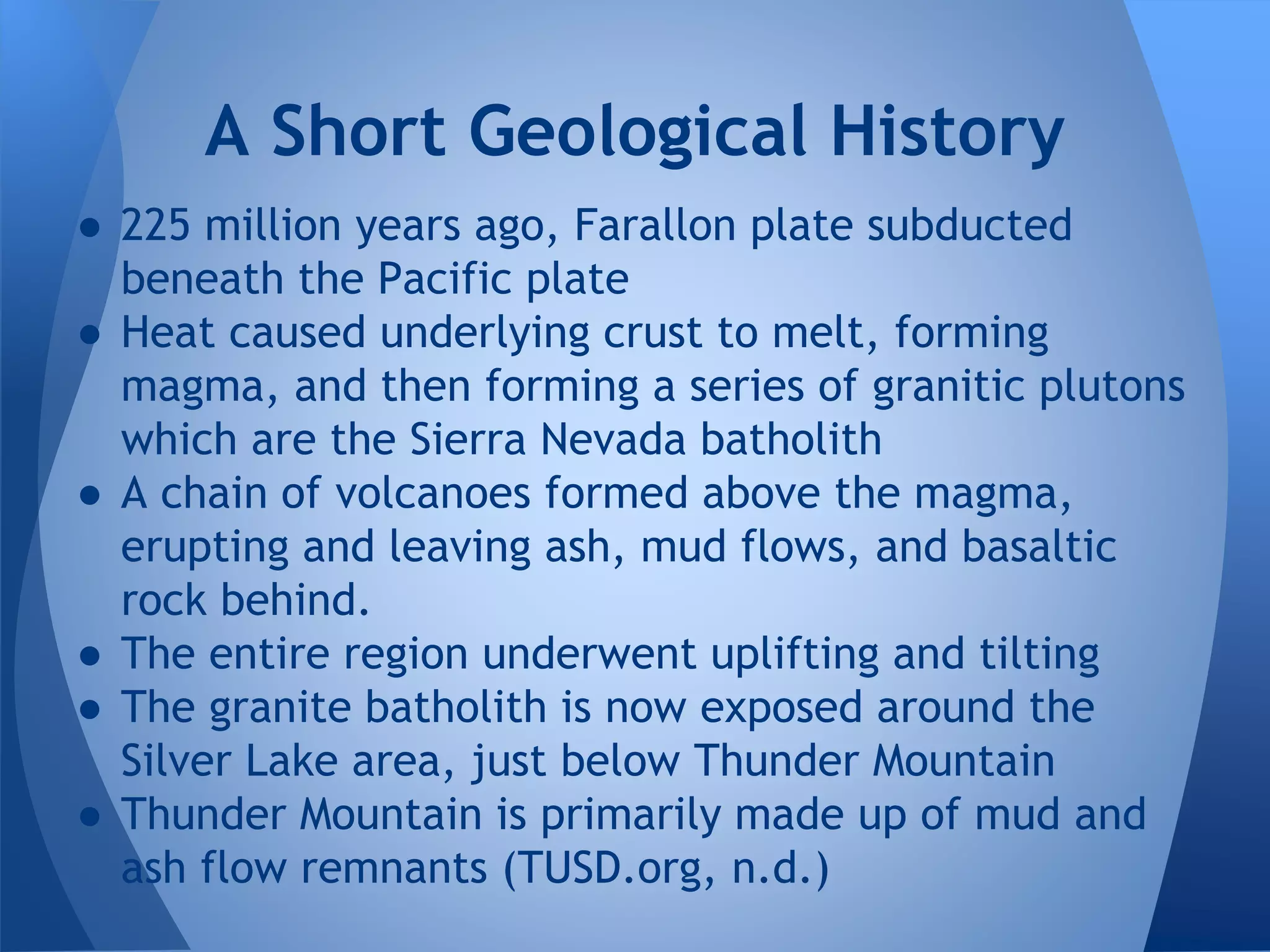 ● 225 million years ago, Farallon plate subducted
beneath the Pacific plate
● Heat caused underlying crust to melt, forming
magma, and then forming a series of granitic plutons
which are the Sierra Nevada batholith
● A chain of volcanoes formed above the magma,
erupting and leaving ash, mud flows, and basaltic
rock behind.
● The entire region underwent uplifting and tilting
● The granite batholith is now exposed around the
Silver Lake area, just below Thunder Mountain
● Thunder Mountain is primarily made up of mud and
ash flow remnants (TUSD.org, n.d.)
A Short Geological History
 