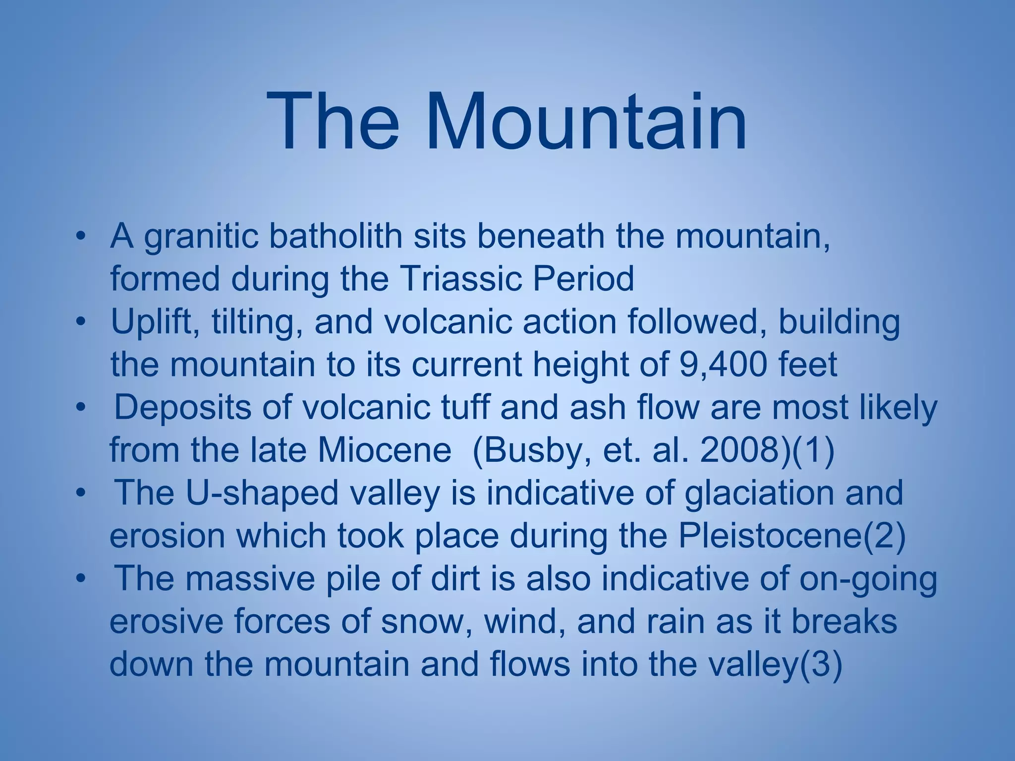 The Mountain
• A granitic batholith sits beneath the mountain,
formed during the Triassic Period
• Uplift, tilting, and volcanic action followed, building
the mountain to its current height of 9,400 feet
• Deposits of volcanic tuff and ash flow are most likely
from the late Miocene (Busby, et. al. 2008)(1)
• The U-shaped valley is indicative of glaciation and
erosion which took place during the Pleistocene(2)
• The massive pile of dirt is also indicative of on-going
erosive forces of snow, wind, and rain as it breaks
down the mountain and flows into the valley(3)
 