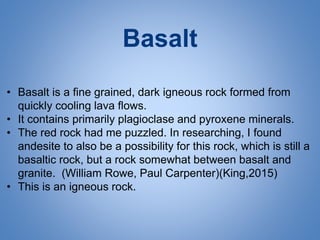 Basalt
• Basalt is a fine grained, dark igneous rock formed from
quickly cooling lava flows.
• It contains primarily plagioclase and pyroxene minerals.
• The red rock had me puzzled. In researching, I found
andesite to also be a possibility for this rock, which is still a
basaltic rock, but a rock somewhat between basalt and
granite. (William Rowe, Paul Carpenter)(King,2015)
• This is an igneous rock.
 