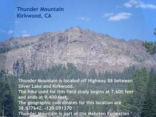 Thunder Mountain
Kirkwood, CA
Thunder Mountain is located off Highway 88 between
Silver Lake and Kirkwood.
The hike used for this field study begins at 7,600 feet
and ends at 9,400 feet.
The geographic coordinates for this location are
38.677642, -120.091370
Thunder Mountain is part of the Mehrten Formation
 