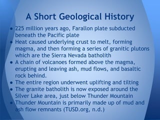 ● 225 million years ago, Farallon plate subducted
beneath the Pacific plate
● Heat caused underlying crust to melt, forming
magma, and then forming a series of granitic plutons
which are the Sierra Nevada batholith
● A chain of volcanoes formed above the magma,
erupting and leaving ash, mud flows, and basaltic
rock behind.
● The entire region underwent uplifting and tilting
● The granite batholith is now exposed around the
Silver Lake area, just below Thunder Mountain
● Thunder Mountain is primarily made up of mud and
ash flow remnants (TUSD.org, n.d.)
A Short Geological History
 