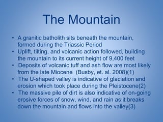 The Mountain
• A granitic batholith sits beneath the mountain,
formed during the Triassic Period
• Uplift, tilting, and volcanic action followed, building
the mountain to its current height of 9,400 feet
• Deposits of volcanic tuff and ash flow are most likely
from the late Miocene (Busby, et. al. 2008)(1)
• The U-shaped valley is indicative of glaciation and
erosion which took place during the Pleistocene(2)
• The massive pile of dirt is also indicative of on-going
erosive forces of snow, wind, and rain as it breaks
down the mountain and flows into the valley(3)
 