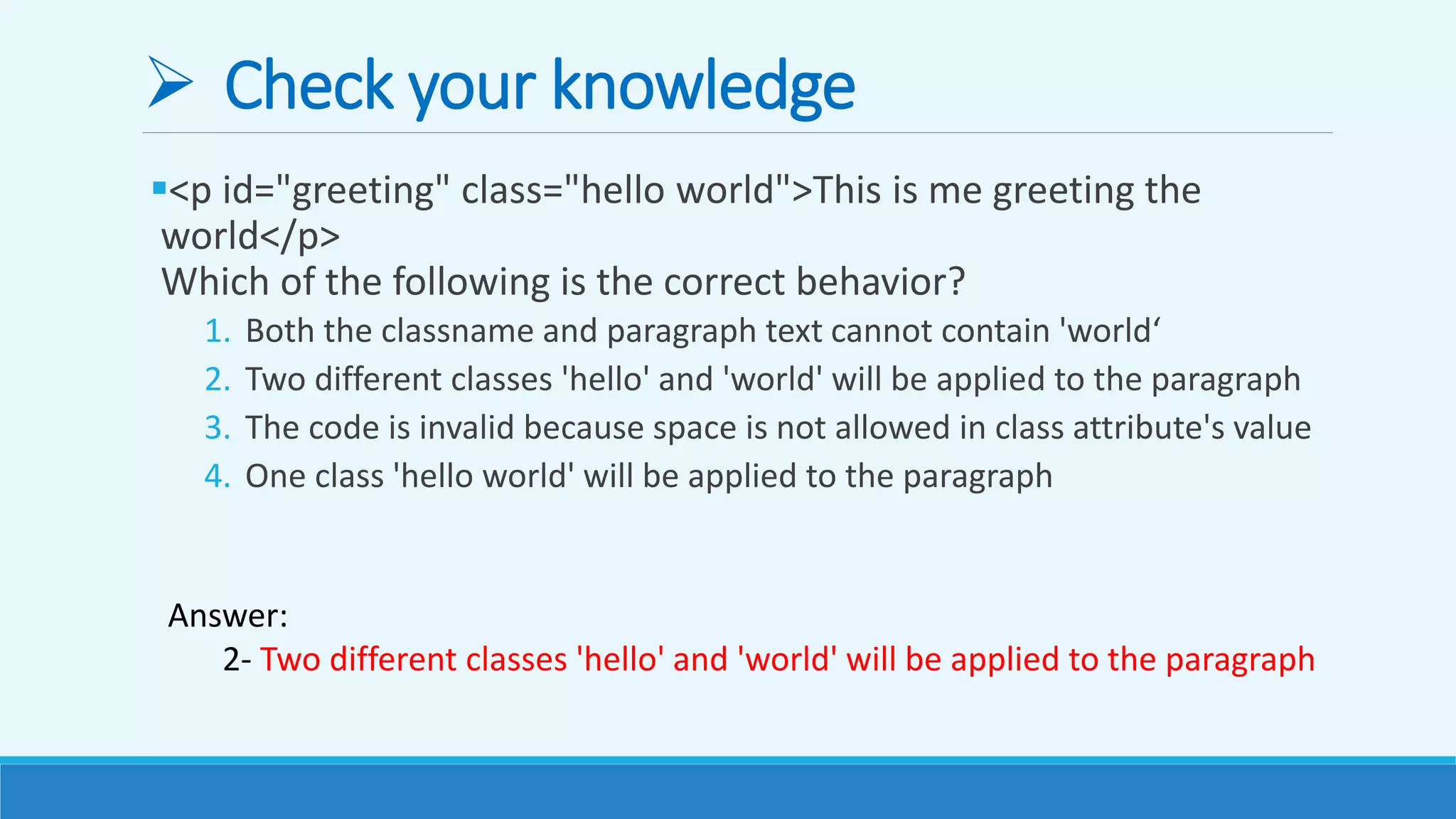  Check your knowledge
<p id="greeting" class="hello world">This is me greeting the
world</p>
Which of the following is the correct behavior?
1. Both the classname and paragraph text cannot contain 'world‘
2. Two different classes 'hello' and 'world' will be applied to the paragraph
3. The code is invalid because space is not allowed in class attribute's value
4. One class 'hello world' will be applied to the paragraph
Answer:
2- Two different classes 'hello' and 'world' will be applied to the paragraph
 