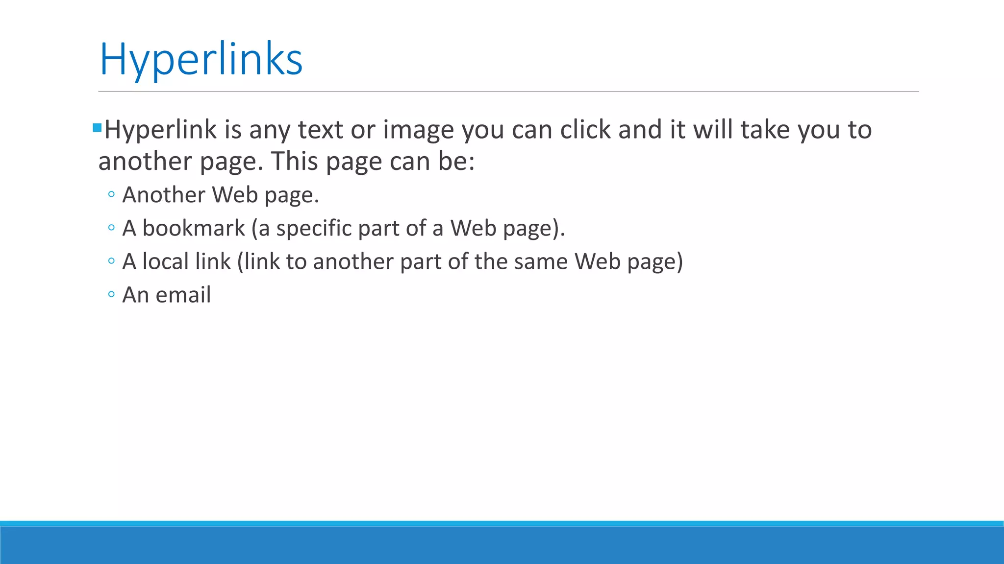 Hyperlinks
Hyperlink is any text or image you can click and it will take you to
another page. This page can be:
◦ Another Web page.
◦ A bookmark (a specific part of a Web page).
◦ A local link (link to another part of the same Web page)
◦ An email
 