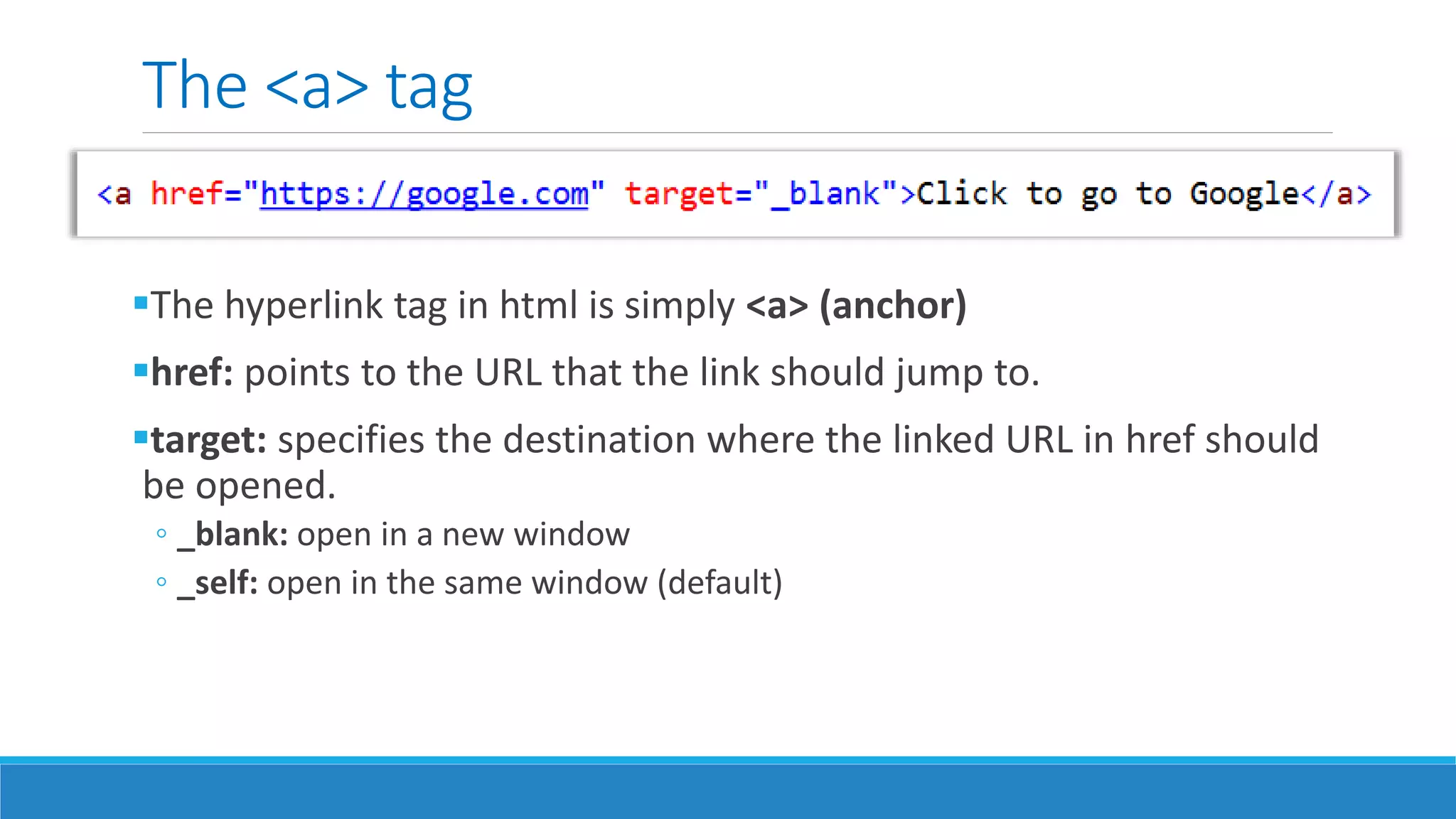 The <a> tag
The hyperlink tag in html is simply <a> (anchor)
href: points to the URL that the link should jump to.
target: specifies the destination where the linked URL in href should
be opened.
◦ _blank: open in a new window
◦ _self: open in the same window (default)
 