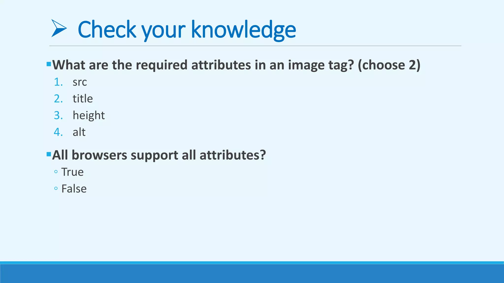  Check your knowledge
What are the required attributes in an image tag? (choose 2)
1. src
2. title
3. height
4. alt
All browsers support all attributes?
◦ True
◦ False
 