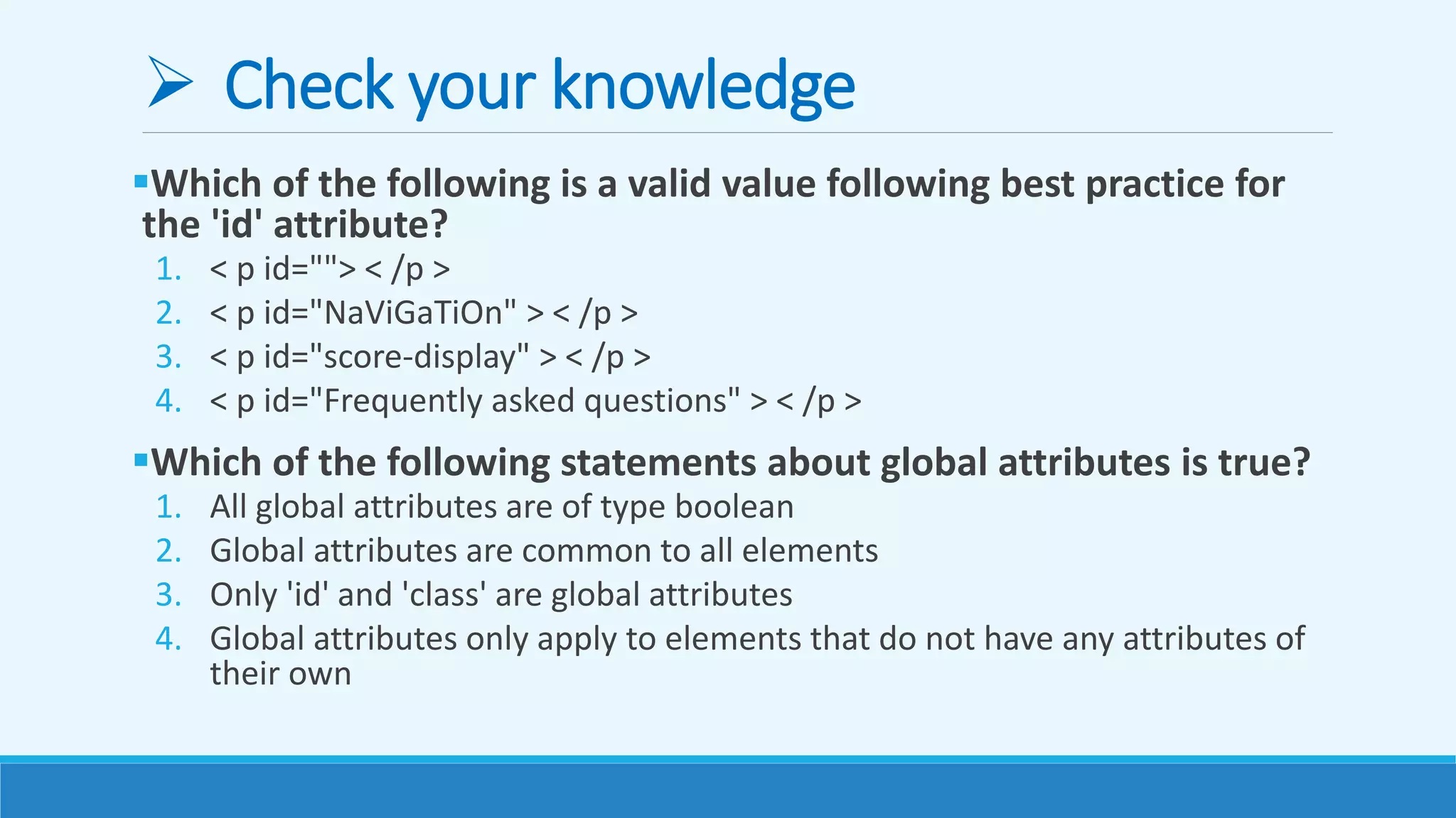  Check your knowledge
Which of the following is a valid value following best practice for
the 'id' attribute?
1. < p id=""> < /p >
2. < p id="NaViGaTiOn" > < /p >
3. < p id="score-display" > < /p >
4. < p id="Frequently asked questions" > < /p >
Which of the following statements about global attributes is true?
1. All global attributes are of type boolean
2. Global attributes are common to all elements
3. Only 'id' and 'class' are global attributes
4. Global attributes only apply to elements that do not have any attributes of
their own
 