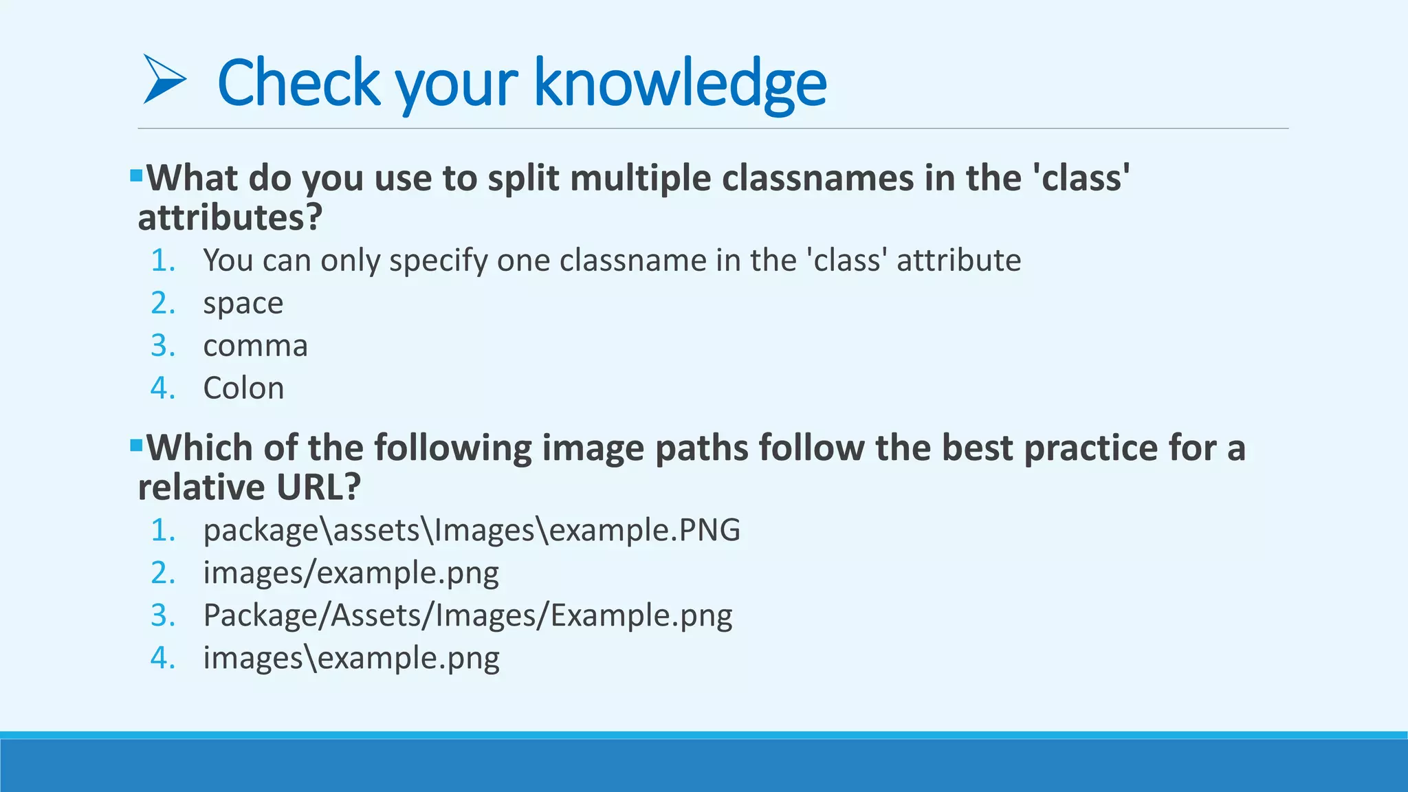  Check your knowledge
What do you use to split multiple classnames in the 'class'
attributes?
1. You can only specify one classname in the 'class' attribute
2. space
3. comma
4. Colon
Which of the following image paths follow the best practice for a
relative URL?
1. packageassetsImagesexample.PNG
2. images/example.png
3. Package/Assets/Images/Example.png
4. imagesexample.png
 