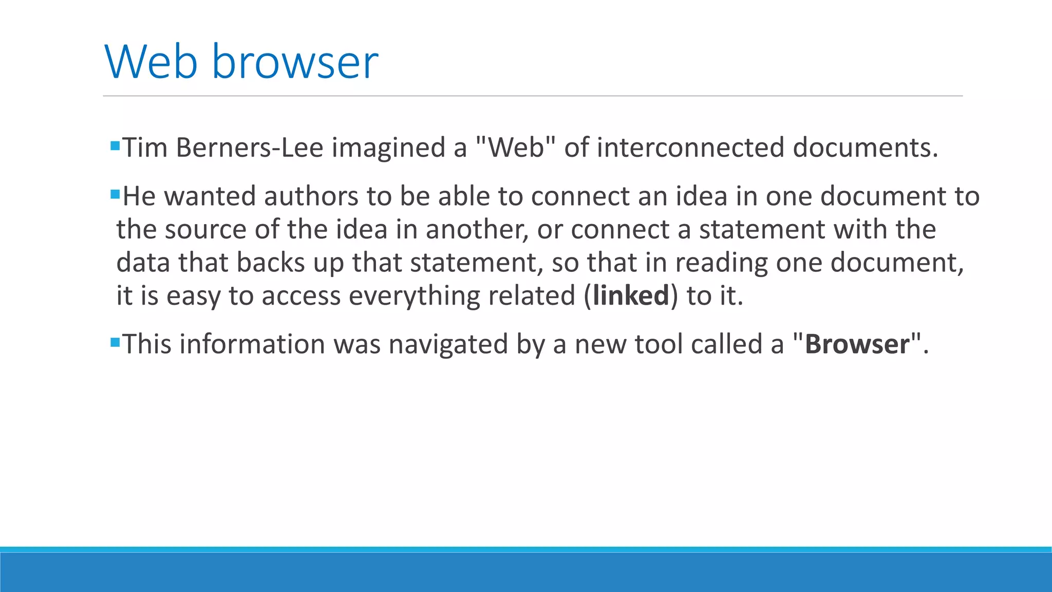 Web browser
Tim Berners-Lee imagined a "Web" of interconnected documents.
He wanted authors to be able to connect an idea in one document to
the source of the idea in another, or connect a statement with the
data that backs up that statement, so that in reading one document,
it is easy to access everything related (linked) to it.
This information was navigated by a new tool called a "Browser".
 