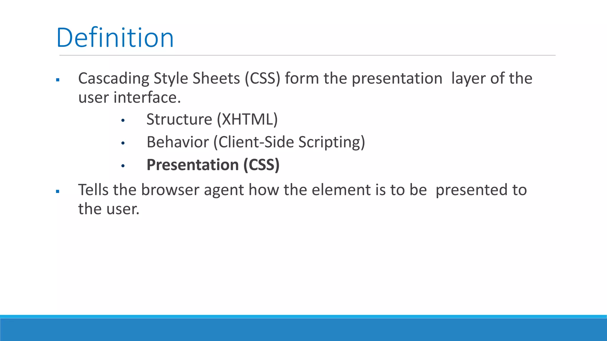 Definition
 Cascading Style Sheets (CSS) form the presentation layer of the
user interface.
• Structure (XHTML)
• Behavior (Client-Side Scripting)
• Presentation (CSS)
 Tells the browser agent how the element is to be presented to
the user.
 