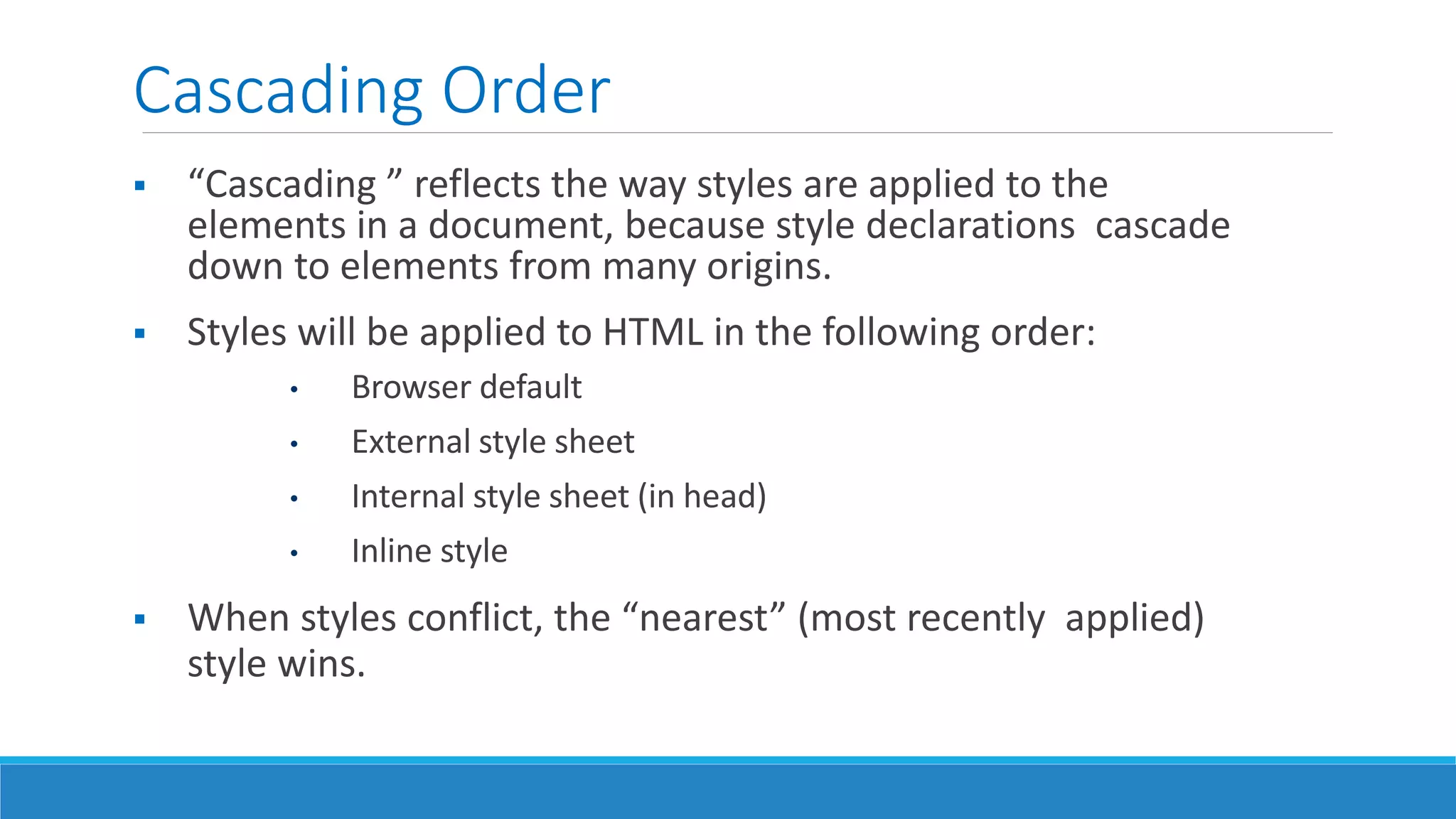Cascading Order
 “Cascading ” reflects the way styles are applied to the
elements in a document, because style declarations cascade
down to elements from many origins.
 Styles will be applied to HTML in the following order:
• Browser default
• External style sheet
• Internal style sheet (in head)
• Inline style
 When styles conflict, the “nearest” (most recently applied)
style wins.
 