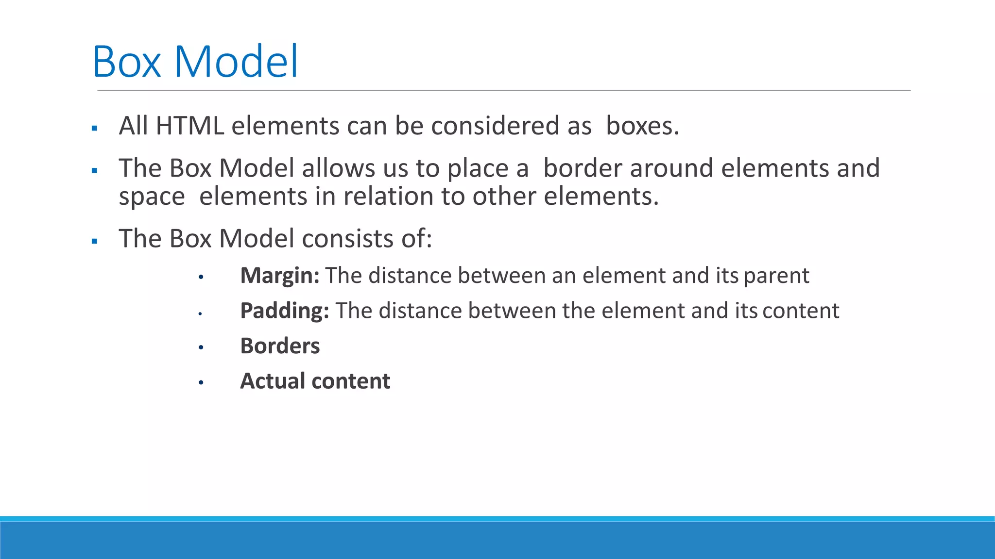 Box Model
 All HTML elements can be considered as boxes.
 The Box Model allows us to place a border around elements and
space elements in relation to other elements.
 The Box Model consists of:
• Margin: The distance between an element and its parent
• Padding: The distance between the element and its content
• Borders
• Actual content
 