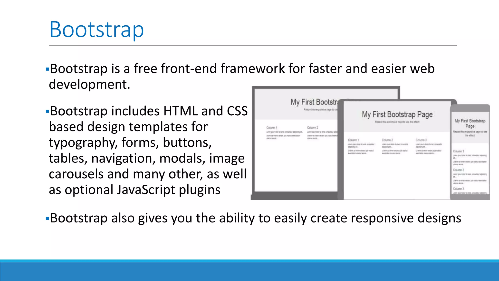 Bootstrap
Bootstrap is a free front-end framework for faster and easier web
development.
Bootstrap includes HTML and CSS
based design templates for
typography, forms, buttons,
tables, navigation, modals, image
carousels and many other, as well
as optional JavaScript plugins
Bootstrap also gives you the ability to easily create responsive designs
 
