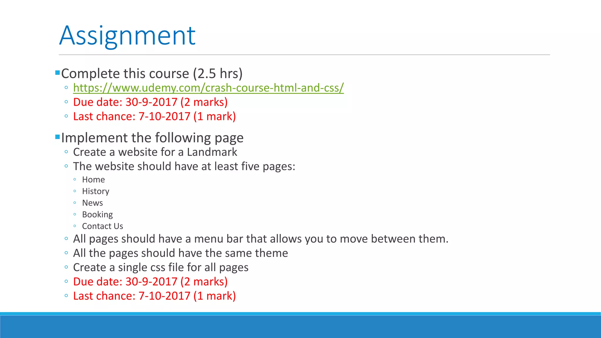 Assignment
Complete this course (2.5 hrs)
◦ https://www.udemy.com/crash-course-html-and-css/
◦ Due date: 30-9-2017 (2 marks)
◦ Last chance: 7-10-2017 (1 mark)
Implement the following page
◦ Create a website for a Landmark
◦ The website should have at least five pages:
◦ Home
◦ History
◦ News
◦ Booking
◦ Contact Us
◦ All pages should have a menu bar that allows you to move between them.
◦ All the pages should have the same theme
◦ Create a single css file for all pages
◦ Due date: 30-9-2017 (2 marks)
◦ Last chance: 7-10-2017 (1 mark)
 