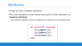 Attributes
A tag can have multiple attributes
The only exception to the name-value pair is if the attribute is a
'boolean attribute'.
◦ you add the attribute name to indicate true and omit it to indicate false
 