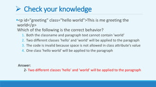  Check your knowledge
<p id="greeting" class="hello world">This is me greeting the
world</p>
Which of the following is the correct behavior?
1. Both the classname and paragraph text cannot contain 'world‘
2. Two different classes 'hello' and 'world' will be applied to the paragraph
3. The code is invalid because space is not allowed in class attribute's value
4. One class 'hello world' will be applied to the paragraph
Answer:
2- Two different classes 'hello' and 'world' will be applied to the paragraph
 