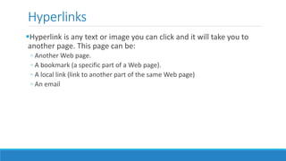 Hyperlinks
Hyperlink is any text or image you can click and it will take you to
another page. This page can be:
◦ Another Web page.
◦ A bookmark (a specific part of a Web page).
◦ A local link (link to another part of the same Web page)
◦ An email
 