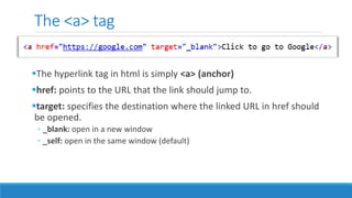 The <a> tag
The hyperlink tag in html is simply <a> (anchor)
href: points to the URL that the link should jump to.
target: specifies the destination where the linked URL in href should
be opened.
◦ _blank: open in a new window
◦ _self: open in the same window (default)
 