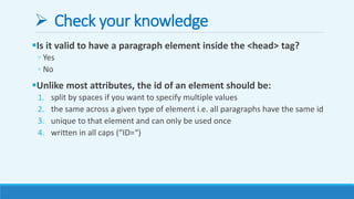  Check your knowledge
Is it valid to have a paragraph element inside the <head> tag?
◦ Yes
◦ No
Unlike most attributes, the id of an element should be:
1. split by spaces if you want to specify multiple values
2. the same across a given type of element i.e. all paragraphs have the same id
3. unique to that element and can only be used once
4. written in all caps (“ID=“)
 