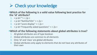  Check your knowledge
Which of the following is a valid value following best practice for
the 'id' attribute?
1. < p id=""> < /p >
2. < p id="NaViGaTiOn" > < /p >
3. < p id="score-display" > < /p >
4. < p id="Frequently asked questions" > < /p >
Which of the following statements about global attributes is true?
1. All global attributes are of type boolean
2. Global attributes are common to all elements
3. Only 'id' and 'class' are global attributes
4. Global attributes only apply to elements that do not have any attributes of
their own
 