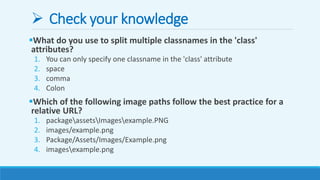  Check your knowledge
What do you use to split multiple classnames in the 'class'
attributes?
1. You can only specify one classname in the 'class' attribute
2. space
3. comma
4. Colon
Which of the following image paths follow the best practice for a
relative URL?
1. packageassetsImagesexample.PNG
2. images/example.png
3. Package/Assets/Images/Example.png
4. imagesexample.png
 