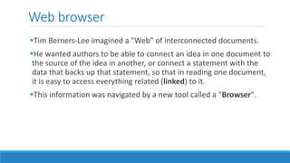 Web browser
Tim Berners-Lee imagined a "Web" of interconnected documents.
He wanted authors to be able to connect an idea in one document to
the source of the idea in another, or connect a statement with the
data that backs up that statement, so that in reading one document,
it is easy to access everything related (linked) to it.
This information was navigated by a new tool called a "Browser".
 
