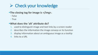  Check your knowledge
The closing tag for image is </img>.
◦ False
◦ True
What does the 'alt' attribute do?
1. used to distinguish image and text links by a screen reader
2. describes the information the image conveys or its function
3. display information about an ambiguous image as a tooltip
4. links to a URL
 